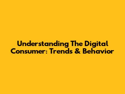 Understanding The Digital Consumer: Trends & Behavior