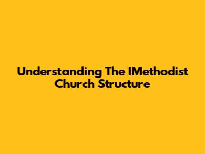 Understanding The IMethodist Church Structure