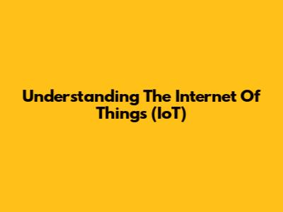 Understanding The Internet Of Things (IoT)