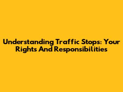 Understanding Traffic Stops: Your Rights And Responsibilities