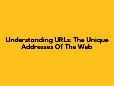 Understanding URLs: The Unique Addresses Of The Web