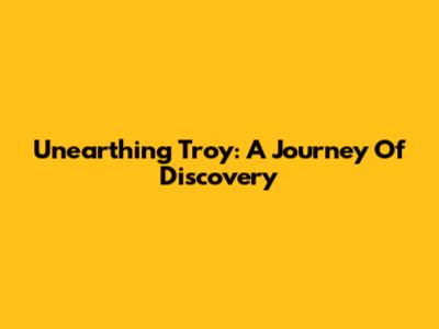 Unearthing Troy: A Journey Of Discovery