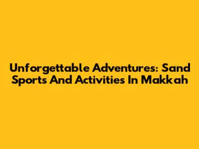 Unforgettable Adventures: Sand Sports And Activities In Makkah