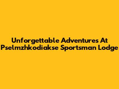 Unforgettable Adventures At Pselmzhkodiakse Sportsman Lodge
