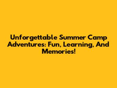 Unforgettable Summer Camp Adventures: Fun, Learning, And Memories!