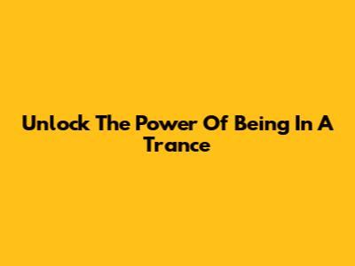 Unlock The Power Of Being In A Trance