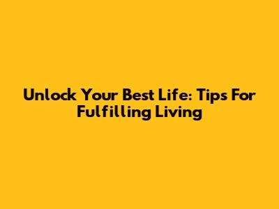 Unlock Your Best Life: Tips For Fulfilling Living