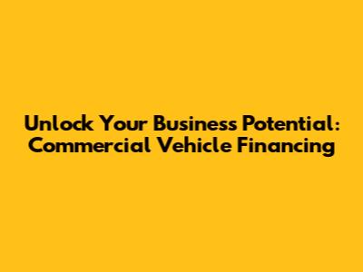 Unlock Your Business Potential: Commercial Vehicle Financing