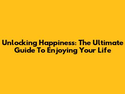 Unlocking Happiness: The Ultimate Guide To Enjoying Your Life