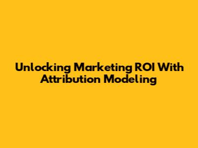 Unlocking Marketing ROI With Attribution Modeling