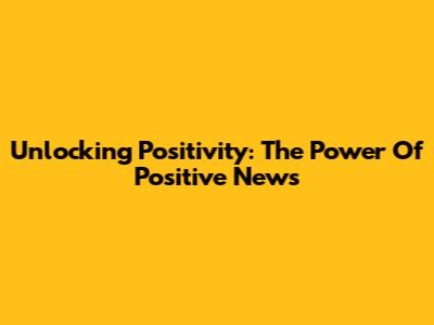 Unlocking Positivity: The Power Of Positive News