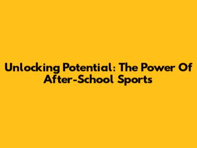 Unlocking Potential: The Power Of After-School Sports