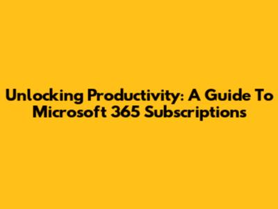 Unlocking Productivity: A Guide To Microsoft 365 Subscriptions