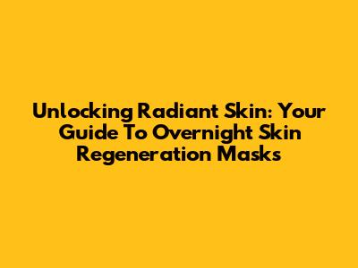 Unlocking Radiant Skin: Your Guide To Overnight Skin Regeneration Masks