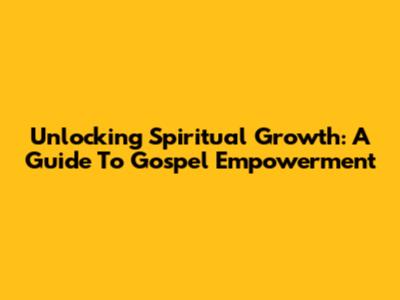 Unlocking Spiritual Growth: A Guide To Gospel Empowerment