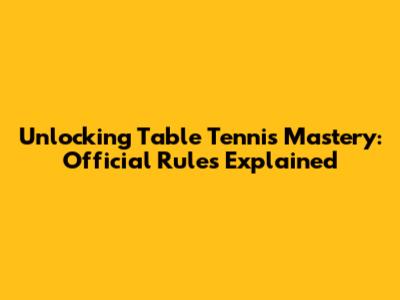Unlocking Table Tennis Mastery: Official Rules Explained
