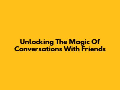 Unlocking The Magic Of Conversations With Friends