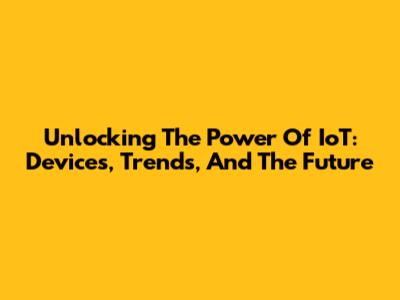 Unlocking The Power Of IoT: Devices, Trends, And The Future