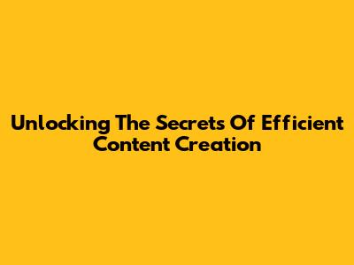 Unlocking The Secrets Of Efficient Content Creation