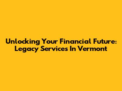 Unlocking Your Financial Future: Legacy Services In Vermont