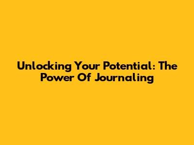 Unlocking Your Potential: The Power Of Journaling