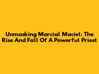 Unmasking Marcial Maciel: The Rise And Fall Of A Powerful Priest