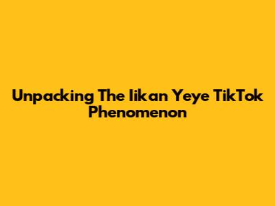 Unpacking The 'Iikan Yeye' TikTok Phenomenon