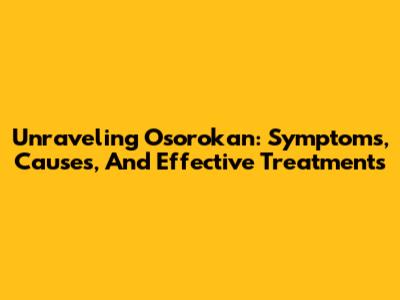 Unraveling Osorokan: Symptoms, Causes, And Effective Treatments