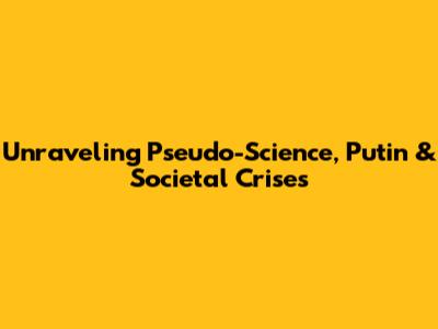 Unraveling Pseudo-Science, Putin & Societal Crises