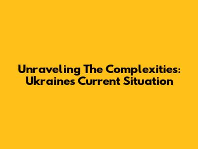 Unraveling The Complexities: Ukraine's Current Situation