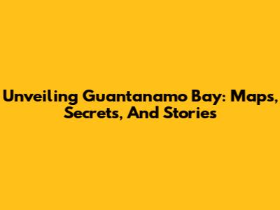 Unveiling Guantanamo Bay: Maps, Secrets, And Stories