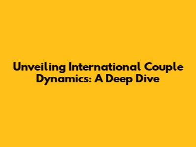 Unveiling International Couple Dynamics: A Deep Dive
