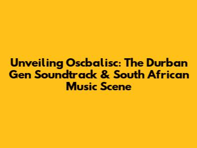 Unveiling Oscbalisc: The Durban Gen Soundtrack & South African Music Scene