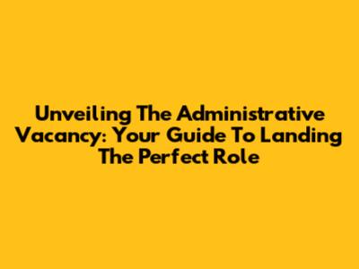 Unveiling The Administrative Vacancy: Your Guide To Landing The Perfect Role