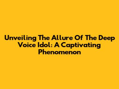 Unveiling The Allure Of The Deep Voice Idol: A Captivating Phenomenon