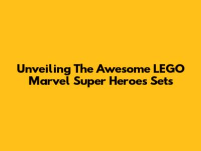 Unveiling The Awesome LEGO Marvel Super Heroes Sets