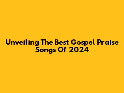 Unveiling The Best Gospel Praise Songs Of 2024