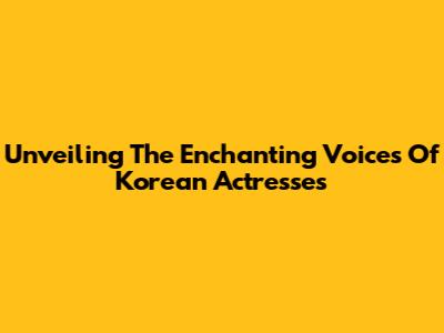 Unveiling The Enchanting Voices Of Korean Actresses
