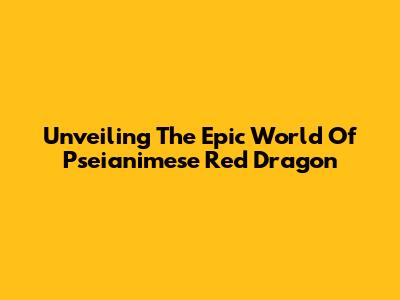 Unveiling The Epic World Of Pseianimese Red Dragon