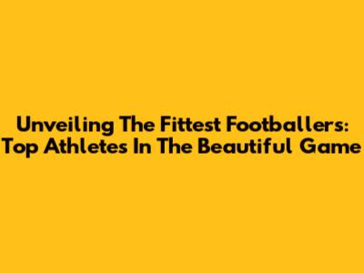 Unveiling The Fittest Footballers: Top Athletes In The Beautiful Game