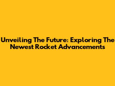 Unveiling The Future: Exploring The Newest Rocket Advancements