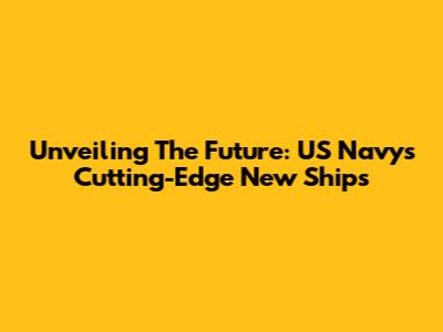 Unveiling The Future: US Navy's Cutting-Edge New Ships