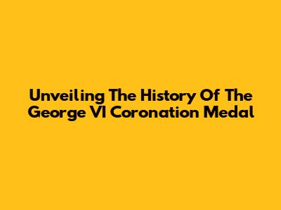 Unveiling The History Of The George VI Coronation Medal