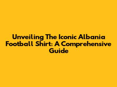 Unveiling The Iconic Albania Football Shirt: A Comprehensive Guide
