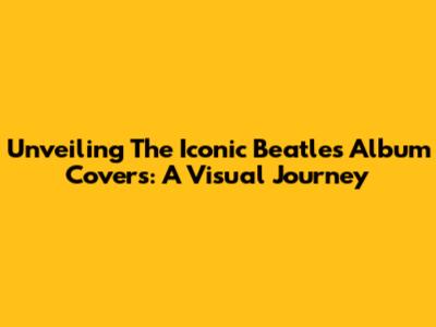 Unveiling The Iconic Beatles Album Covers: A Visual Journey