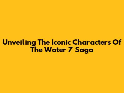 Unveiling The Iconic Characters Of The Water 7 Saga