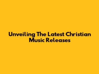 Unveiling The Latest Christian Music Releases