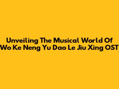 Unveiling The Musical World Of 'Wo Ke Neng Yu Dao Le Jiu Xing' OST