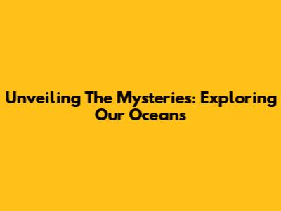 Unveiling The Mysteries: Exploring Our Oceans