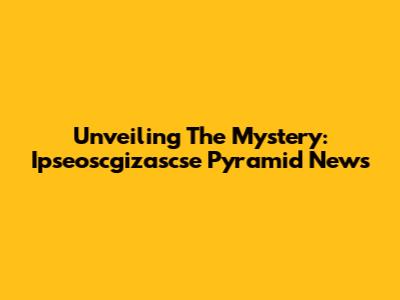 Unveiling The Mystery: Ipseoscgizascse Pyramid News
